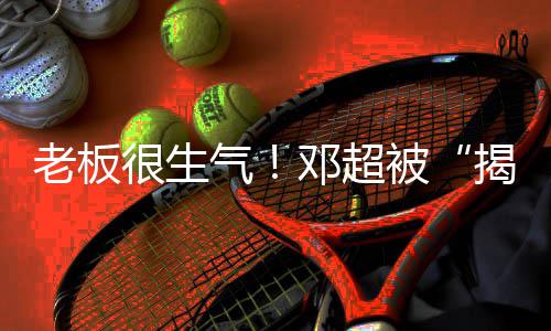 老板气被工作邓超称要很生后揭短解散室